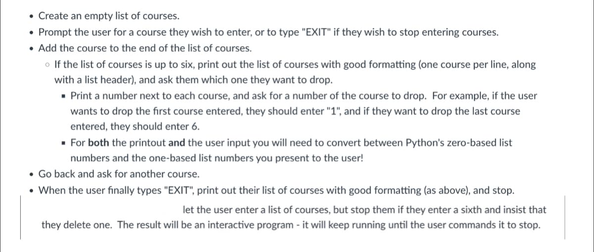 • Create an empty list of courses.
• Prompt the user for a course they wish to enter, or to type "EXIT" if they wish to stop entering courses.
• Add the course to the end of the list of courses.
o If the list of courses is up to six, print out the list of courses with good formatting (one course per line, along
with a list header), and ask them which one they want to drop.
· Print a number next to each course, and ask for a number of the course to drop. For example, if the user
wants to drop the first course entered, they should enter "1", and if they want to drop the last course
entered, they should enter 6.
· For both the printout and the user input you will need to convert between Python's zero-based list
numbers and the one-based list numbers you present to the user!
• Go back and ask for another course.
• When the user finally types "EXIT", print out their list of courses with good formatting (as above), and stop.
let the user enter a list of courses, but stop them if they enter a sixth and insist that
they delete one. The result will be an interactive program - it will keep running until the user commands it to stop.
