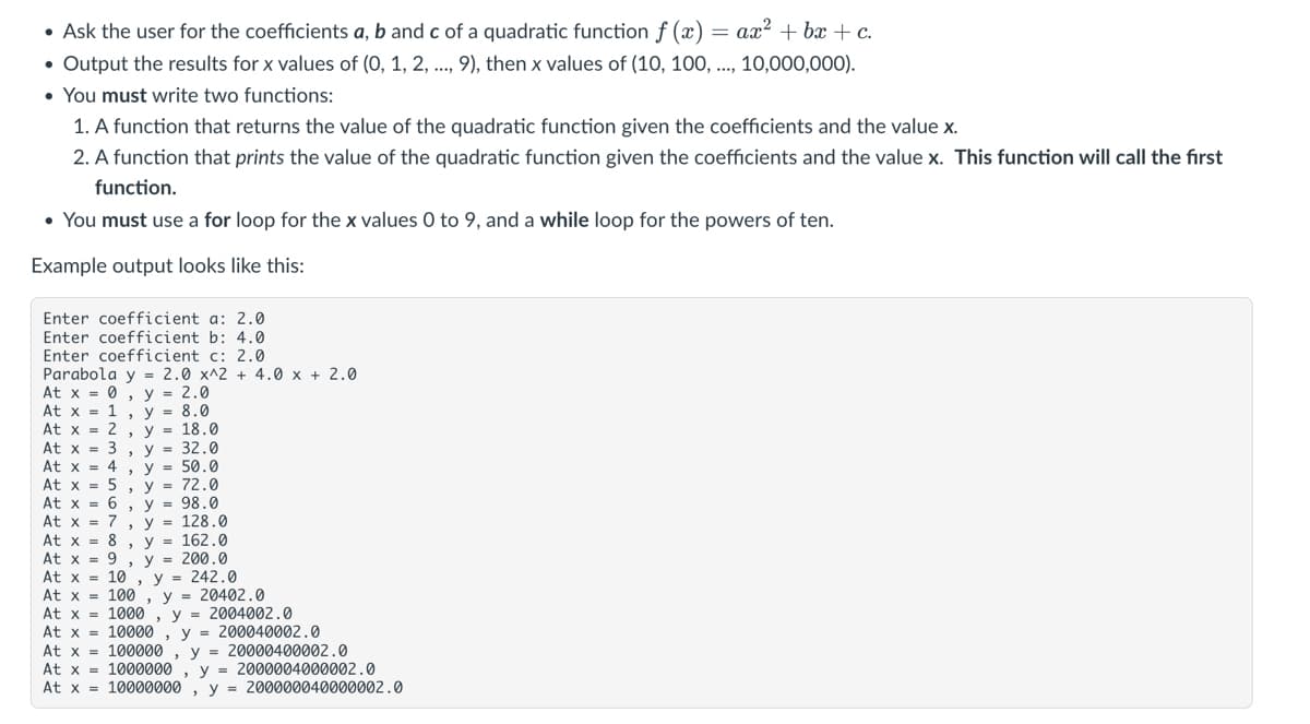 = ax? + bx+c.
• Ask the user for the coefficients a, b and c of a quadratic function f (x)
• Output the results for x values of (0, 1, 2, .., 9), then x values of (10, 100, .., 10,000,000).
• You must write two functions:
1. A function that returns the value of the quadratic function given the coefficients and the value x.
2. A function that prints the value of the quadratic function given the coefficients and the value x. This function will call the first
function.
• You must use a for loop for the x values 0 to 9, and a while loop for the powers of ten.
Example output looks like this:
Enter coefficient a: 2.0
Enter coefficient b: 4.0
Enter coefficient c: 2.0
Parabola y = 2.0 x^2 + 4.0 x + 2.0
At x = 0.
At x = 1 y = 8.0
At x = 2 , y = 18.0
At x = 3 , y = 32.0
At x = 4 , y = 50.0
At x = 5 , y = 72.0
At x = 6
At x = 7 , y = 128.0
At x = 8
At x = 9
At x = 10 , y = 242.0
At x = 100
At x = 1000
At x = 10000
At x = 100000 , y = 20000400002.0
At x = 1000000 , y = 2000004000002.0
At x = 10000000
, y = 2.0
= 98.0
у%3D 162.0
y = 200.0
y = 20402.0
y = 2004002.0
y = 200040002.0
y =
200000040000002.0

