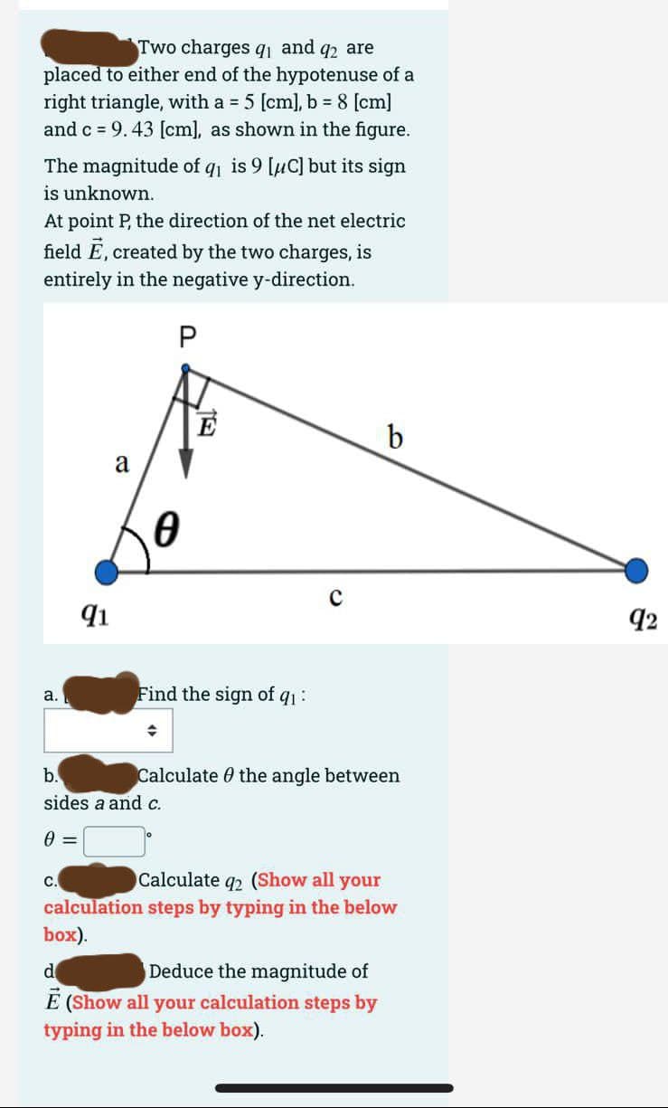 Two charges q₁ and q2 are
placed to either end of the hypotenuse of a
right triangle, with a = 5 [cm], b = 8 [cm]
and c = 9.43 [cm], as shown in the figure.
The magnitude of q₁ is 9 [μC] but its sign
is unknown.
At point P, the direction of the net electric
field E, created by the two charges, is
entirely in the negative y-direction.
P
a.
91
a
C.
0
Find the sign of q₁:
b.
sides a and c.
0 =
Calculate the angle between
b
Calculate q2 (Show all your
calculation steps by typing in the below
box).
d
Deduce the magnitude of
Ē (Show all your calculation steps by
typing in the below box).
92