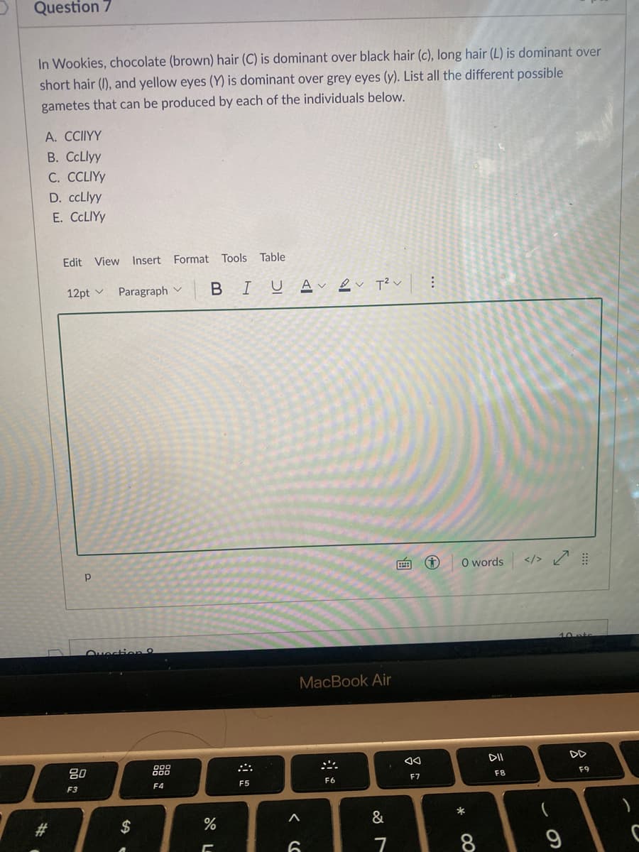 Question 7
In Wookies, chocolate (brown) hair (C) is dominant over black hair (c), long hair (L) is dominant over
short hair (I), and yellow eyes (Y) is dominant over grey eyes (y). List all the different possible
gametes that can be produced by each of the individuals below.
A. CCIIYY
B. CCLlyy
C. CCLIY
D. ccLlyy
E. CCLIYY
Edit View Insert Format Tools Table
12pt v
Paragraph v
BIU
Av ev T² v
O words
</> ņ
p
Ouestion
MacBook Air
DII
DD
80
888
F8
F9
F7
F4
F5
F6
F3
23
$
%
&
7
8
...
吕。
