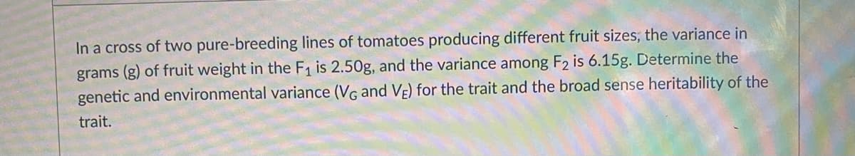 In a cross of two pure-breeding lines of tomatoes producing different fruit sizes; the variance in
grams (g) of fruit weight in the F1 is 2.50g, and the variance among F2 is 6.15g. Determine the
genetic and environmental variance (VG and VE) for the trait and the broad sense heritability of the
trait.

