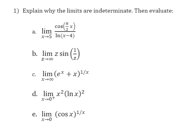1) Explain why the limits are indeterminate. Then evaluate:
cos(x)
a. lim
x-5 In(x-4)
b. lim z sin
()
z-00
c. lim (e* + x)1/x
d. lim x²(ln x)2
x→0+
e. lim (cos x)/x
x→0
