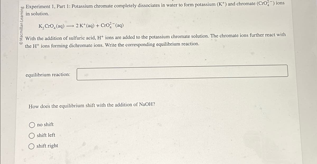 Learning
Experiment 1, Part 1: Potassium chromate completely dissociates in water to form potassium (K+) and chromate (CrO2) ions
in solution.
K2CrO4(aq) 2 K+ (aq) + CrO2(aq)
With the addition of sulfuric acid, H+ ions are added to the potassium chromate solution. The chromate ions further react with
the H ions forming dichromate ions. Write the corresponding equilibrium reaction.
equilibrium reaction:
How does the equilibrium shift with the addition of NaOH?
no shift
shift left
Oshift right