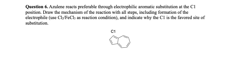 Question 6. Azulene reacts preferable through electrophilic aromatic substitution at the C1
position. Draw the mechanism of the reaction with all steps, including formation of the
electrophile (use Cl₂/FeCl3 as reaction condition), and indicate why the C1 is the favored site of
substitution.
C1