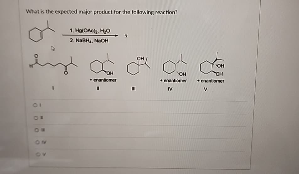 What is the expected major product for the following reaction?
1. Hg(OAc)2, H₂O
2. NaBH4, NaOH
01
ON
O
ON
OH
+ enantiomer
OH
III
OH
OH
OH
+ enantiomer
IV
+ enantiomer
V