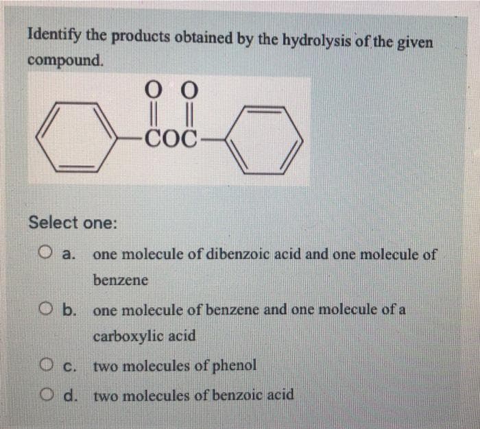Identify the products obtained by the hydrolysis of the given
compound.
оо
| |
-COC-
Select one:
O a.
one molecule of dibenzoic acid and one molecule of
benzene
O b.
one molecule of benzene and one molecule of a
carboxylic acid
O c. two molecules of phenol
O d. two molecules of benzoic acid

