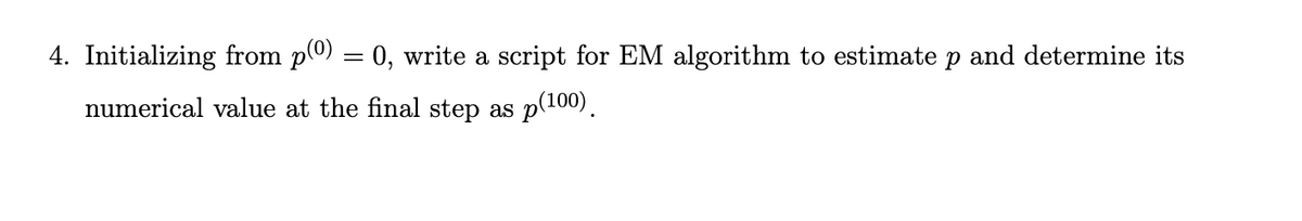 4. Initializing from p(0) = 0, write a script for EM algorithm to estimate p and determine its
numerical value at the final step as p(100).
