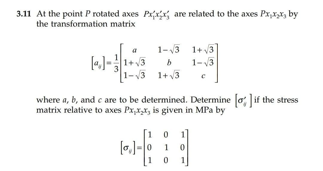 3.11 At the point P rotated axes Pxx,x are related to the axes Px,x,x3 by
the transformation matrix
1- V3
1+ V3
a
[4]=1+ v3
1- V3
-V3
1+ /3
where a, b, and c are to be determined. Determine o if the stress
matrix relative to axes Px,x,x3 is given in MPa by
[1
1
