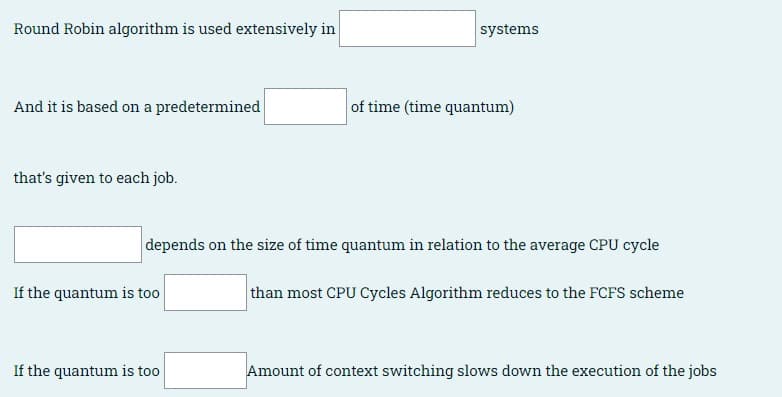 Round Robin algorithm is used extensively in
systems
And it is based on a predetermined
of time (time quantum)
that's given to each job.
depends on the size of time quantum in relation to the average CPU cycle
If the quantum is too
than most CPU Cycles Algorithm reduces to the FCFS scheme
If the quantum is too
Amount of context switching slows down the execution of the jobs
