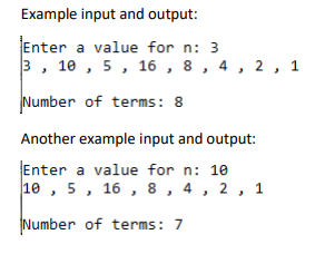 Example input and output:
Enter a value for n: 3
3, 10 , 5, 16 , 8 , 4, 2 , 1
Number of terms: 8
Another example input and output:
Enter a value for n: 10
10 , 5, 16 , 8, 4, 2 ,
1
Number of terms: 7
