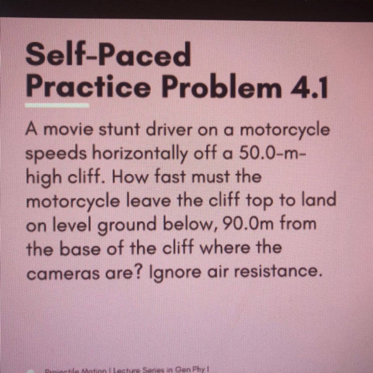 Self-Paced
Practice Problem 4.1
A movie stunt driver on a motorcycle
speeds horizontally off a 50.0-m-
high cliff. How fast must the
motorcycle leave the cliff top to land
on level ground below, 90.0m from
the base of the cliff where the
cameras are? Ignore air resistance.
Senes in Gen Phy l
