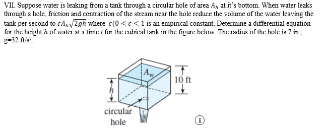 VII. Suppose water is leaking from a tank through a circular hole of area A, at it's bottom. When water leaks
through a hole, friction and contraction of the stream near the hole reduce the volume of the water leaving the
tank per second to cAp 2gh where c(0 <c < 1 is an empirical constant. Determine a differential equation
for the height h of water at a time i for the cubical tank in the figure below. The radius of the hole is 7 in.,
g=32 ft/s?.
10 ft
circular
hole

