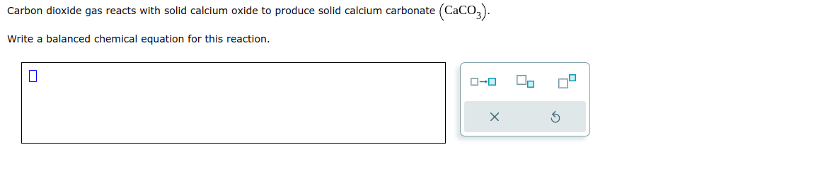 Carbon dioxide gas reacts with solid calcium oxide to produce solid calcium carbonate (CaCO3).
Write a balanced chemical equation for this reaction.
0
ローロ
X