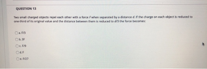 QUESTION 13
Two small charged objects repel each other with a force Fwhen separated by a distance d. If the charge on each object is reduced to
one-third of its original value and the distance between them is reduced to d/3 the force becomes:
Oa. F/3
Ob.3F
O. F/19
Od.F
Oe. F/27
