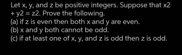 Let x, y, and z be positive integers. Suppose that x2
+ y2 = z2. Prove the following.
(a) if z is even then both x and y are even.
(b) x and y both cannot be odd.
(c) if at least one of x, y, and z is odd then z is odd.