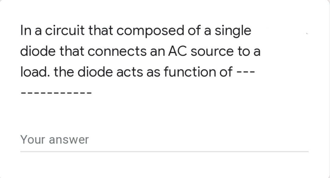 In a circuit that composed of a single
diode that connects an AC source to a
load. the diode acts as function of ---
Your answer
