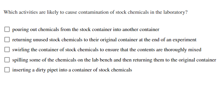 Which activities are likely to cause contamination of stock chemicals in the laboratory?
pouring out chemicals from the stock container into another container
returning unused stock chemicals to their original container at the end of an experiment
swirling the container of stock chemicals to ensure that the contents are thoroughly mixed
spilling some of the chemicals on the lab bench and then returning them to the original container
inserting a dirty pipet into a container of stock chemicals
