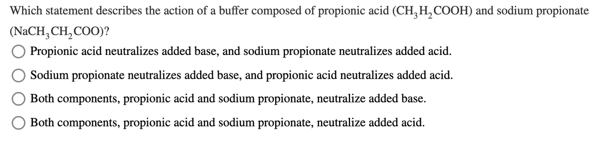 Which statement describes the action of a buffer composed of propionic acid (CH, H, COOH) and sodium propionate
(NaCH, CH,COO)?
Propionic acid neutralizes added base, and sodium propionate neutralizes added acid.
Sodium propionate neutralizes added base, and propionic acid neutralizes added acid.
Both components, propionic acid and sodium propionate, neutralize added base.
Both components, propionic acid and sodium propionate, neutralize added acid.
