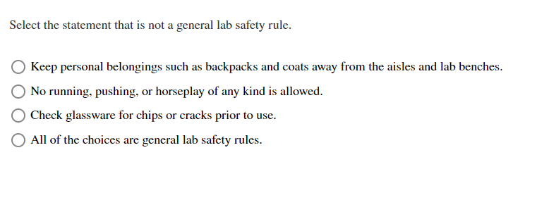 Select the statement that is not a general lab safety rule.
Keep personal belongings such as backpacks and coats away from the aisles and lab benches.
No running, pushing, or horseplay of any kind is allowed.
Check glassware for chips or cracks prior to use.
All of the choices are general lab safety rules.
