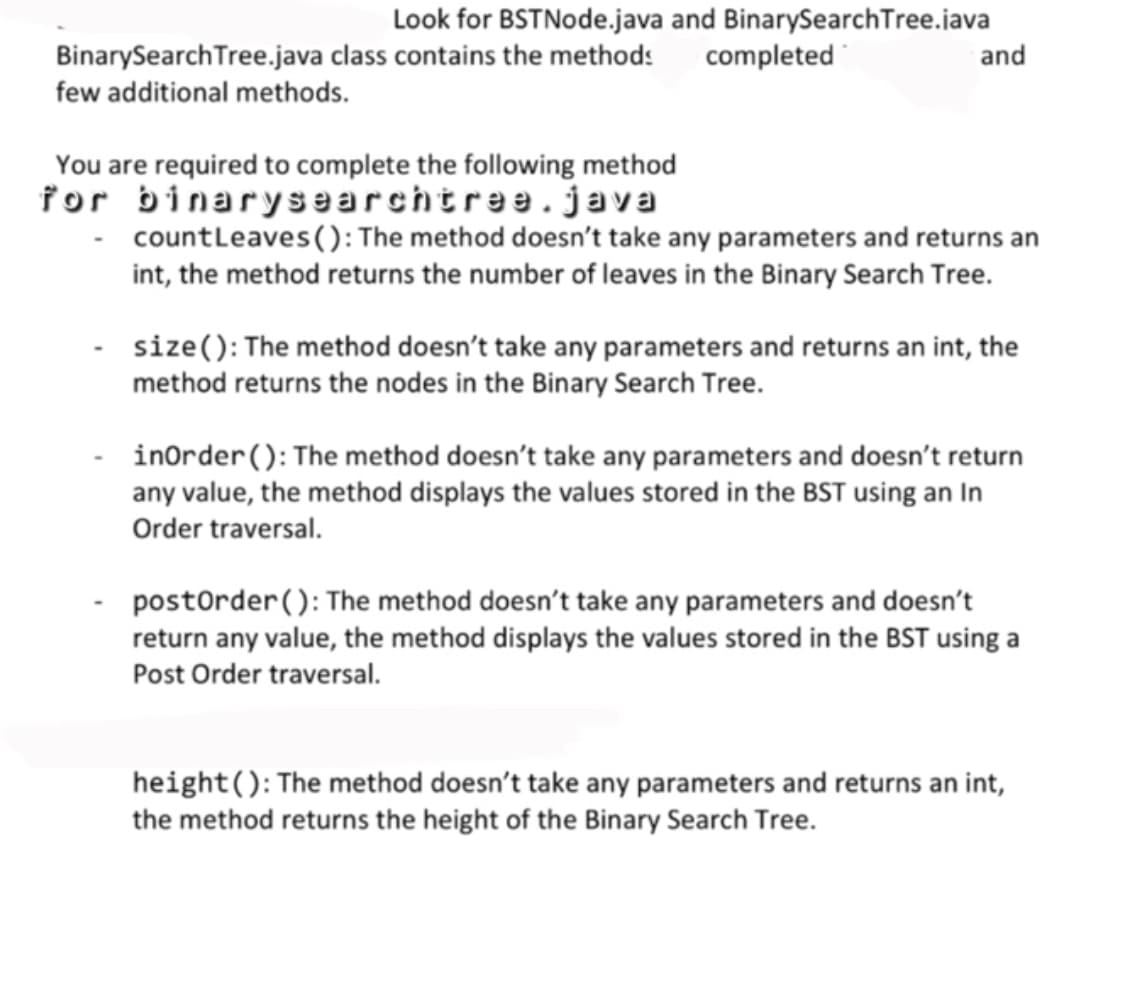 Look for BSTNode.java and BinarySearchTree.java
BinarySearch Tree.java class contains the methods
few additional methods.
You are required to complete the following method
for binarysearchtree.java
completed
and
countLeaves (): The method doesn't take any parameters and returns an
int, the method returns the number of leaves in the Binary Search Tree.
size(): The method doesn't take any parameters and returns an int, the
method returns the nodes in the Binary Search Tree.
inOrder (): The method doesn't take any parameters and doesn't return
any value, the method displays the values stored in the BST using an In
Order traversal.
postOrder (): The method doesn't take any parameters and doesn't
return any value, the method displays the values stored in the BST using a
Post Order traversal.
height(): The method doesn't take any parameters and returns an int,
the method returns the height of the Binary Search Tree.
