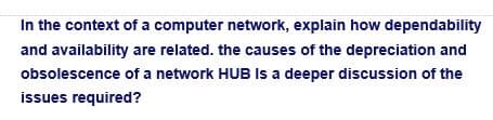In the context of a computer network, explain how dependability
and availability are related. the causes of the depreciation and
obsolescence of a network HUB Is a deeper discussion of the
issues required?