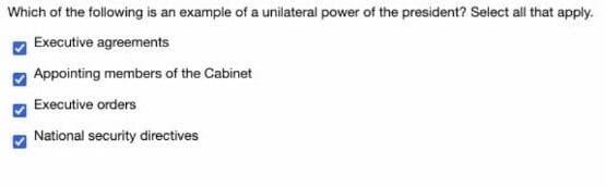 Which of the following is an example of a unilateral power of the president? Select all that apply.
Executive agreements
Appointing members of the Cabinet
Executive orders
National security directives
