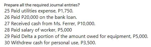Prepare all the required Journal entries?
25 Paid utilities expense, P1,750.
26 Paid P20,000 on the bank loan.
27 Received cash from Ms. Ferrer, P10,000.
28 Paid salary of worker, P5,000
29 Paid Delta a portion of the amount owed for equipment, P5,000.
30 Withdrew cash for personal use, P3,500.
