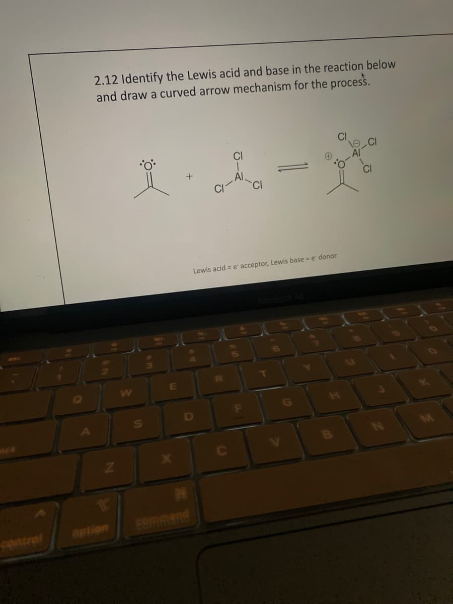 Q
A
2.12 Identify the Lewis acid and base in the reaction below
and draw a curved arrow mechanism for the process.
2
Z
option
X-l
+
CI-AI
S
3
180
E
X
$
4
D
command
S8
CI
Lewis acid = e acceptor, Lewis base = e donor
R
C
5
CI
F
V
G
7
CI
B
Ö-
e CI
Al
CI