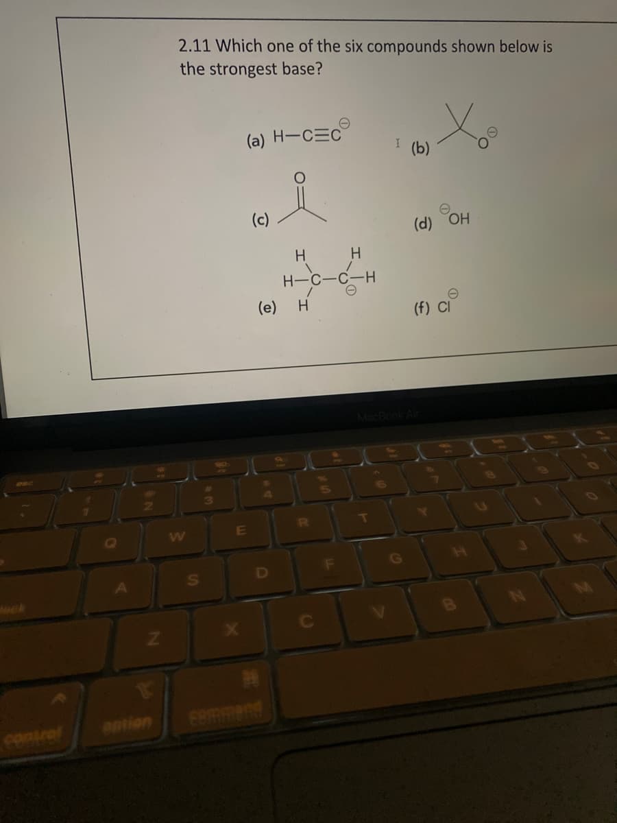 contral
A
Z
antion
2.11 Which one of the six compounds shown below is
the strongest base?
S
3
(a) H-C=C
i
E
(c)
H
D
(e) H
H-C-C-H
OC
H
R
(b)
T
(d) OH
(f) Cl
MacBook Air