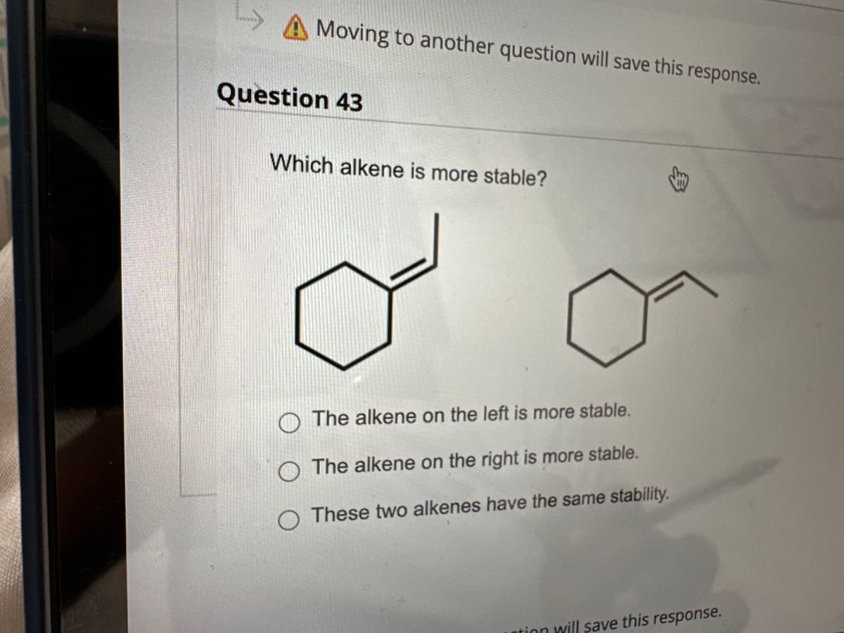 Moving to another question will save this response.
Question 43
Which alkene is more stable?
The alkene on the left is more stable.
O The alkene on the right is more stable.
O These two alkenes have the same stability.
ntion will save this response.
