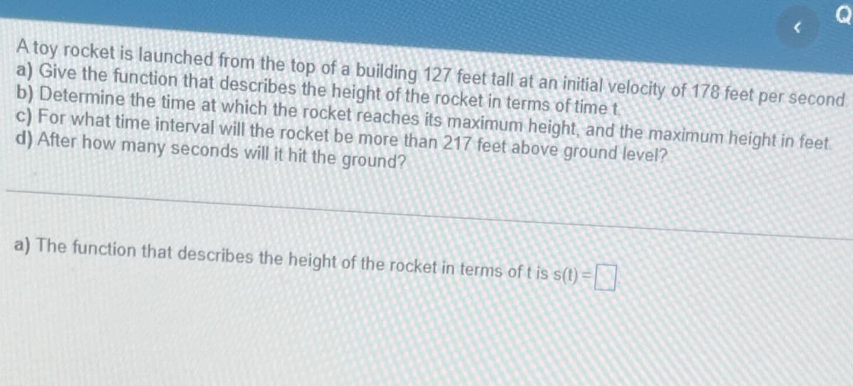 A toy rocket is launched from the top of a building 127 feet tall at an initial velocity of 178 feet per second
a) Give the function that describes the height of the rocket in terms of time t
b) Determine the time at which the rocket reaches its maximum height, and the maximum height in feet
c) For what time interval will the rocket be more than 217 feet above ground level?
d) After how many seconds will it hit the ground?
a) The function that describes the height of the rocket in terms of t is s(t)=