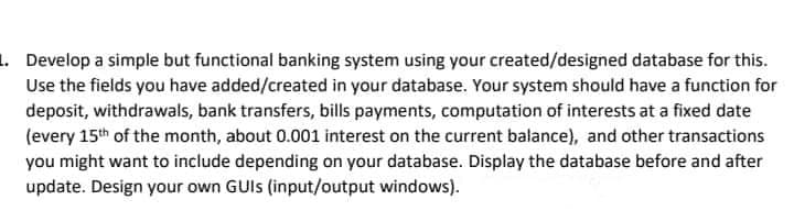 1. Develop a simple but functional banking system using your created/designed database for this.
Use the fields you have added/created in your database. Your system should have a function for
deposit, withdrawals, bank transfers, bills payments, computation of interests at a fixed date
(every 15th of the month, about 0.001 interest on the current balance), and other transactions
you might want to include depending on your database. Display the database before and after
update. Design your own GUIs (input/output windows).