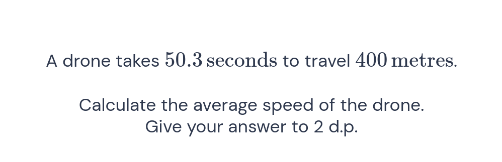 A drone takes 50.3 seconds to travel 400 metres.
Calculate the average speed of the drone.
Give your answer to 2 d.p.