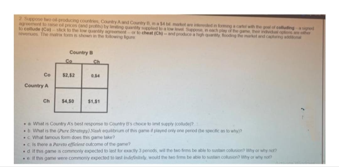 2 Suppose hwo oil-producing countries, Country A and Country B, in a $4 bil market are interested in forming a cartol with the goal of colluding -a signed
agroement to raise oil prices (and protits) by limiting quantity supplied to a low lovel. Suppose, in oach play of the game, their individual options are either
to collude (Co)-stick to the low quantity agreement-or to cheat (Ch)-and produce a high quantity, looding the market and capturing additional
revenues The matrix form is shown in the folowing figure
Country B
Co
Ch
Co
$2,52
0,54
Country A
Ch
$4,50
$1,$1
a What is Country A's best response to Country B's choice to limit supply (collude)?
b. What is the (Pure Strategy) Nash equilibrium of this game if played only one period (be specific as to why)?
.c What famous form does this game take?
.c is there a Pareto efficient outcome of the game?
d. If this game is commonly expected to last for exactly 3 periods, will the two firms be able to sustain collusion? Why or why not?
e If this game were commonly expected to last indefinitely, would the two firms be able to sustain collusion? Why or why not?
