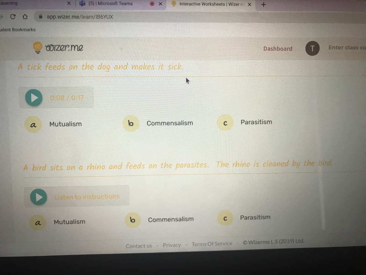 slearning
i (5) | Microsoft Teams
Interactive Worksheets | Wizer.m x
A app.wizer.me/learn/IB6YUX
udent Bookmarks
WIzer.me
Dashboard
Enter class co
A tick feeds on the dog and makes it sick.
0:08/0:17
Mutualism
Commensalism
Parasitism
a
A bird sits on a rhino and feeds on the parasites. The rhino is cleaned by the bird.
Listen to instructions
b
Parasitism
Commensalism
C
Mutualism
Privacy.
Terms Of Service OWizerme L.S (2019) Ltd.
Contact us
