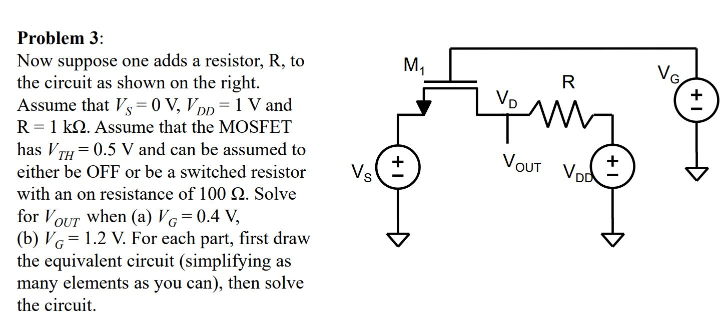 Problem 3:
Now suppose one adds a resistor, R, to
the circuit as shown on the right.
Assume that Vs= 0 V, VDp = 1 V and
R = 1 k2. Assume that the MOSFET
has VT
M1
R
VG.
VD
:0.5 V and can be assumed to
VOUT Vod
either be OFF or be a switched resistor
Vs
with an on resistance of 100 Q. Solve
for VoUT when (a) VG
(b) VG = 1.2 V. For each part, first draw
the equivalent circuit (simplifying as
many elements as you can), then solve
0.4 V,
+1
+1
