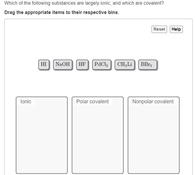 Which of the following substances are largely ionic, and which are covalent?
Drag the appropriate items to their respective bins.
Reset Help
HI
NaOH
CH;Li BBr3
HF
PdCl,
lonic
Polar covalent
Nonpolar covalent
