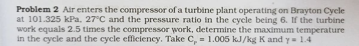 Problem 2 Air enters the compressor of a turbine plant operating on Brayton Cycle
at 101.325 kPa, 27°C and the pressure ratio in the cycle being 6. If the turbine
work equals 2.5 times the compressor work, determine the maximum temperature
in the cycle and the cycle efficiency. Take C, = 1.005 kJ/kg K and y = 1.4
%3D
%3D
