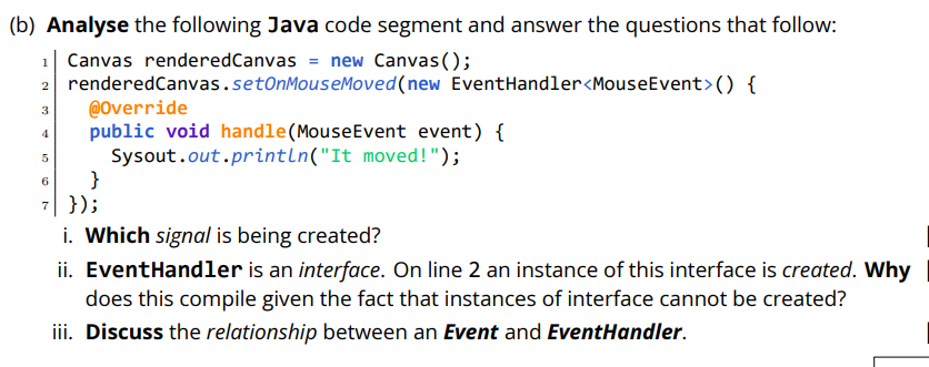 (b) Analyse the following Java code segment and answer the questions that follow:
1| Canvas renderedCanvas = new Canvas();
2 renderedCanvas.setOnMouseMoved(new EventHandler<MouseEvent>() {
@Override
public void handle(MouseEvent event) {
Sysout.out.println("It moved!");
}
7| });
i. Which signal is being created?
ii. EventHandler is an interface. On line 2 an instance of this interface is created. Why
does this compile given the fact that instances of interface cannot be created?
3
4
iii. Discuss the relationship between an Event and EventHandler.
