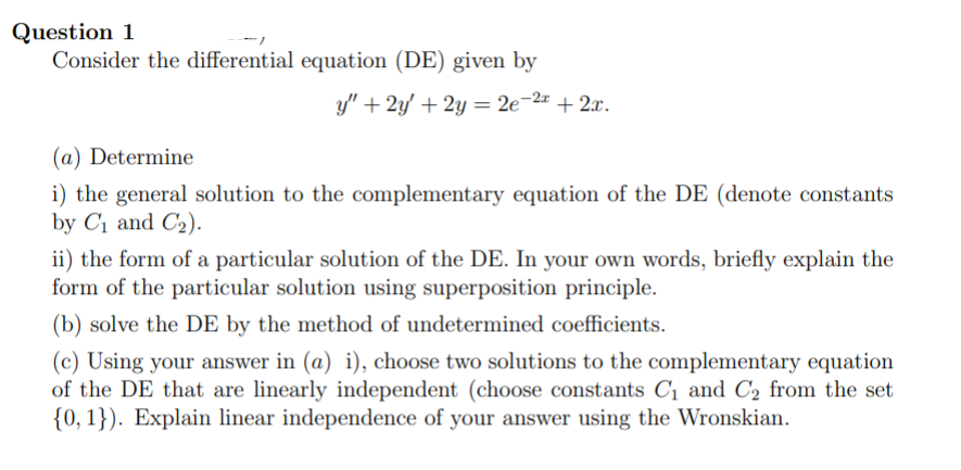 Question 1
Consider the differential equation (DE) given by
y" + 2y' + 2y = 2e-2 + 2x.
%3D
(a) Determine
i) the general solution to the complementary equation of the DE (denote constants
by C1 and C2).
ii) the form of a particular solution of the DE. In your own words, briefly explain the
form of the particular solution using superposition principle.
(b) solve the DE by the method of undetermined coefficients.
(c) Using your answer in (a) i), choose two solutions to the complementary equation
of the DE that are linearly independent (choose constants C1 and C2 from the set
{0, 1}). Explain linear independence of your answer using the Wronskian.
