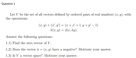 Question 1
Let V be the set of all vectors defined by ordered pairs of real numbers (x, y), with
the operations:
(x, y) + (x', y') = (x +x + 1,y + y – 1)
k(x, y) = (kx, ky).
Answer the following questions:
1.1) Find the zero vector of V.
1.2) Does the vector ū = (x, y) have a negative? Motivate your answer.
1.3) Is V a vector space? Motivate your answer.
