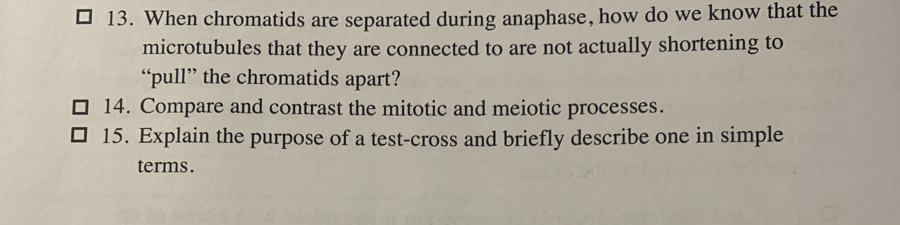13. When chromatids are separated during anaphase, how do we know that the
microtubules that they are connected to are not actually shortening to
"pull" the chromatids apart?
O 14. Compare and contrast the mitotic and meiotic processes.
15. Explain the purpose of a test-cross and briefly describe one in simple
terms.

