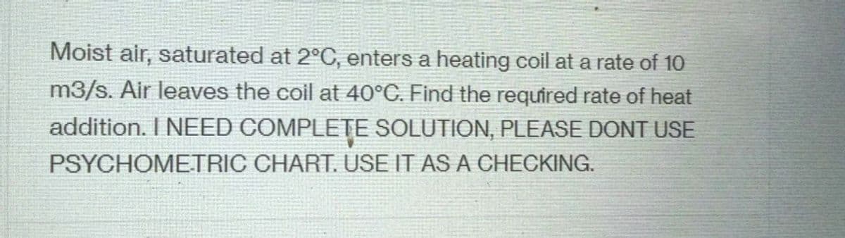 Moist air, saturated at 2°C, enters a heating coil at a rate of 10
m3/s. Air leaves the coil at 40°C. Find the required rate of heat
addition. I NEED COMPLETE SOLUTION, PLEASE DONT USE
PSYCHOMETRIC CHART. USE IT AS A CHECKING.