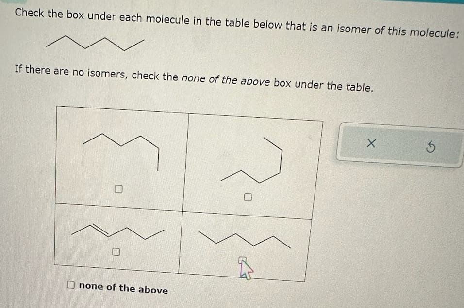 Check the box under each molecule in the table below that is an isomer of this molecule:
If there are no isomers, check the none of the above box under the table.
none of the above
2
X
3