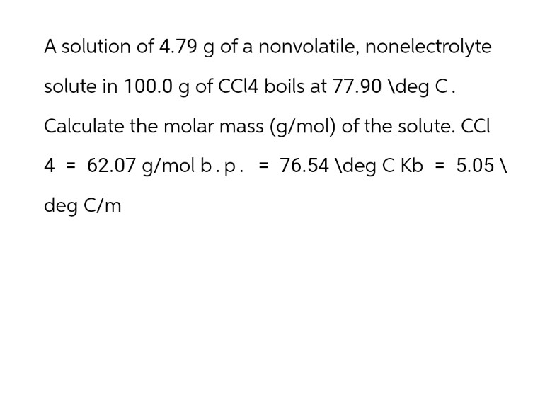 A solution of 4.79 g of a nonvolatile, nonelectrolyte
solute in 100.0 g of CCl4 boils at 77.90 \deg C.
Calculate the molar mass (g/mol) of the solute. CCI
4 = 62.07 g/molb.p. = 76.54 \deg C Kb = 5.05\
deg C/m