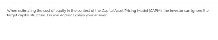 When estimating the cost of equity in the context of the Capital Asset Pricing Model (CAPM), the investor can ignore the
target capital structure. Do you agree? Explain your answer.