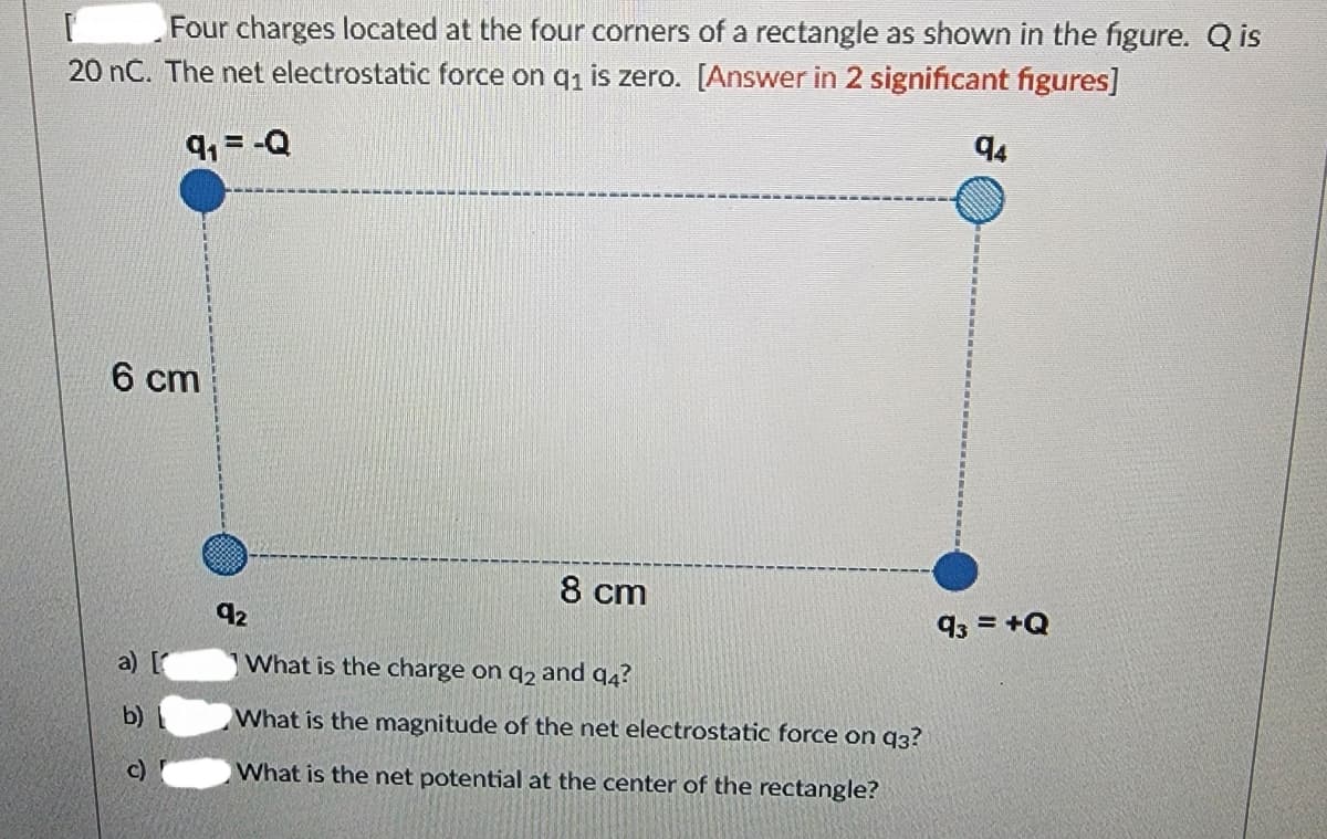 Four charges located at the four corners of a rectangle as shown in the figure. Q is
20 nC. The net electrostatic force on q₁ is zero. [Answer in 2 significant figures]
9₁ = -Q
6 cm
b)
92
8 cm
What is the charge on q2 and 94?
What is the magnitude of the net electrostatic force on q3?
What is the net potential at the center of the rectangle?
94
93 = +Q