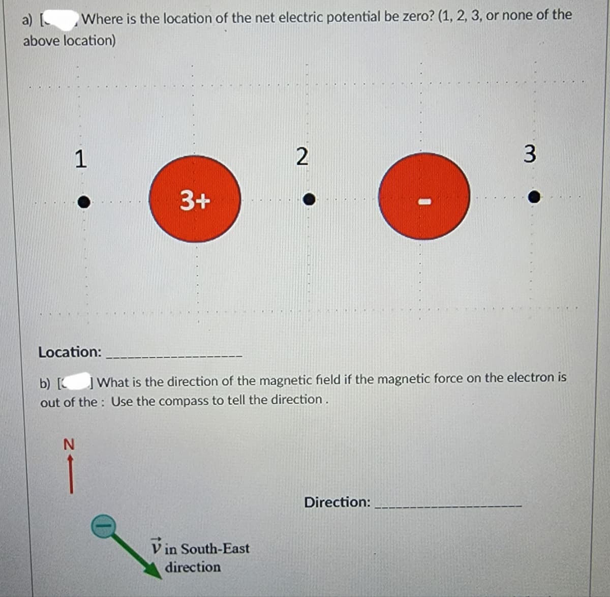 a) [
Where is the location of the net electric potential be zero? (1, 2, 3, or none of the
above location)
1
3+
N
2
Location:
b) [
] What is the direction of the magnetic field if the magnetic force on the electron is
out of the Use the compass to tell the direction.
Vin South-East
direction
3
Direction:
