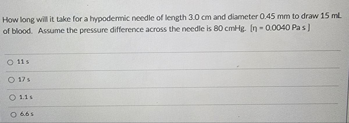 How long will it take for a hypodermic needle of length 3.0 cm and diameter 0.45 mm to draw 15 mL
of blood. Assume the pressure difference across the needle is 80 cmHg. [n = 0.0040 Pas]
11 s
17 s
1.1 s
O 6.6 S