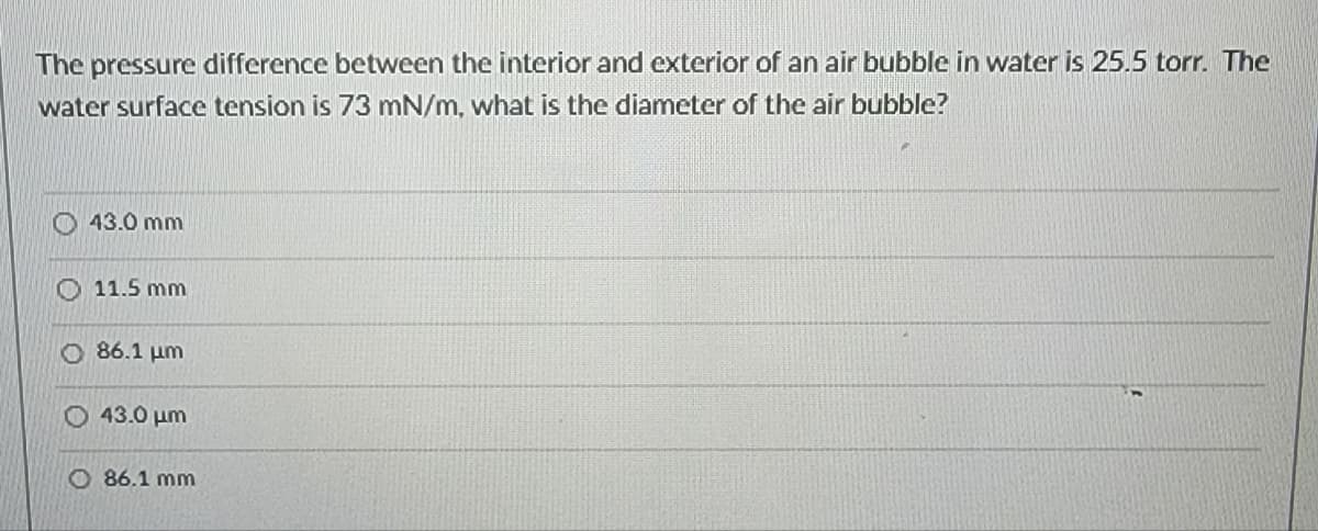 The pressure difference between the interior and exterior of an air bubble in water is 25.5 torr. The
water surface tension is 73 mN/m, what is the diameter of the air bubble?
43.0 mm
11.5 mm
O86.1 μm
43.0 μm
86.1 mm